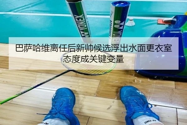 巴萨哈维离任后新帅候选浮出水面更衣室态度成关键变量