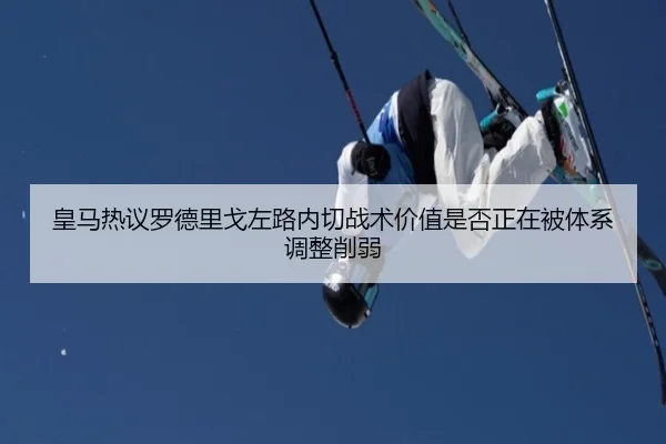 皇马热议罗德里戈左路内切战术价值是否正在被体系调整削弱