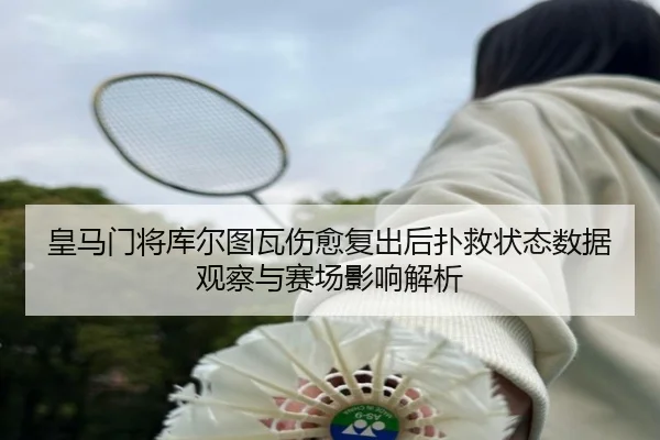 皇马门将库尔图瓦伤愈复出后扑救状态数据观察与赛场影响解析