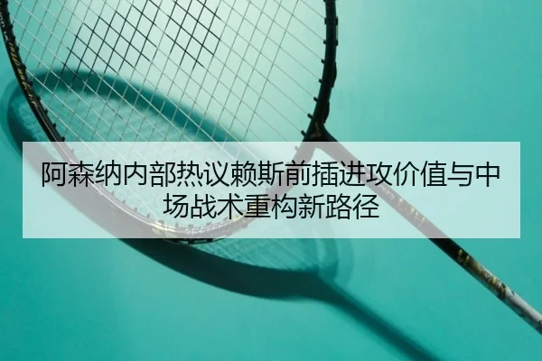 阿森纳内部热议赖斯前插进攻价值与中场战术重构新路径