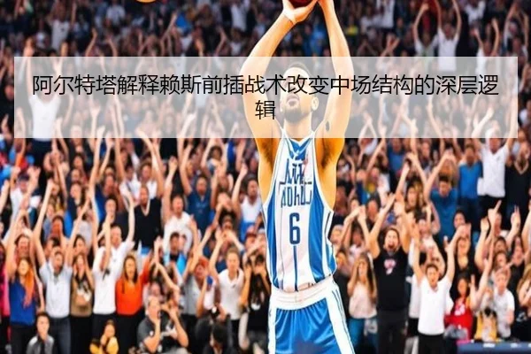 阿尔特塔解释赖斯前插战术改变中场结构的深层逻辑