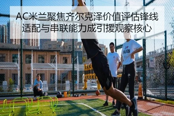 AC米兰聚焦齐尔克泽价值评估锋线适配与串联能力成引援观察核心